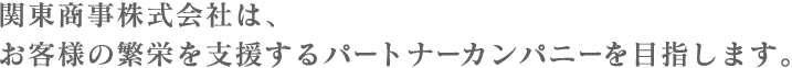 関東商事株式会社は、お客様の繁栄を支援するパートナーカンパニーを目指します。